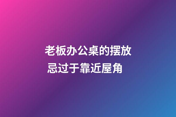 老板办公桌的摆放 忌过于靠近屋角